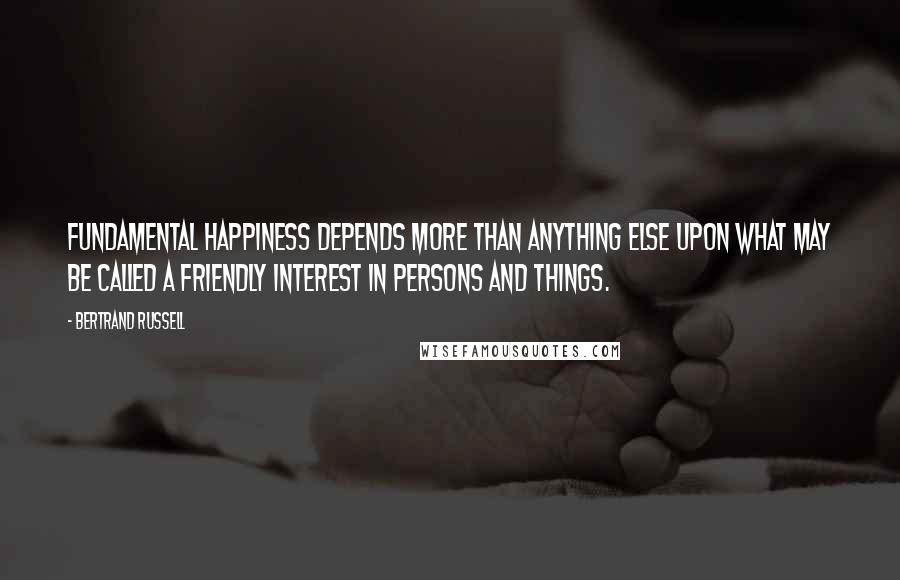 Bertrand Russell Quotes: Fundamental happiness depends more than anything else upon what may be called a friendly interest in persons and things.