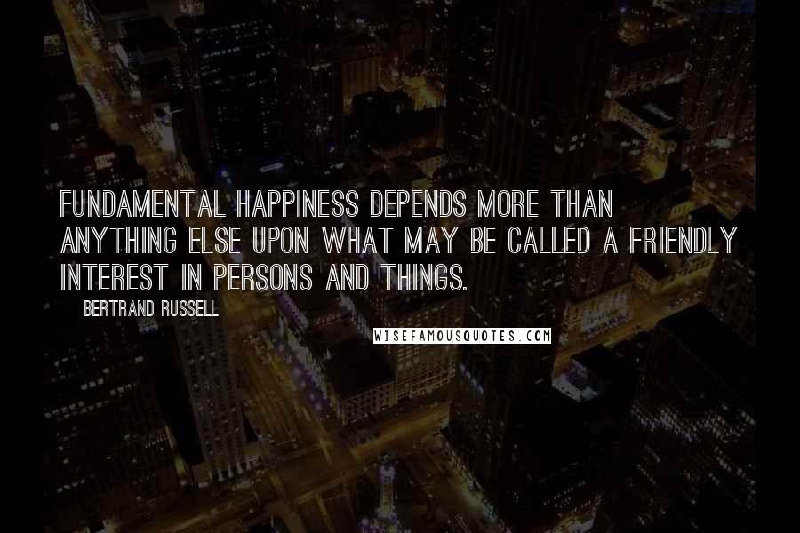 Bertrand Russell Quotes: Fundamental happiness depends more than anything else upon what may be called a friendly interest in persons and things.