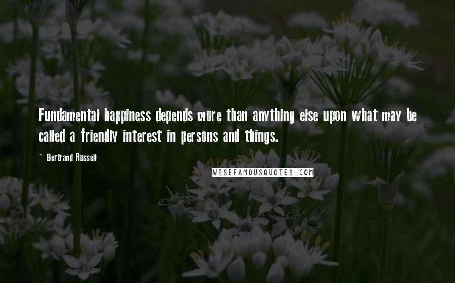 Bertrand Russell Quotes: Fundamental happiness depends more than anything else upon what may be called a friendly interest in persons and things.