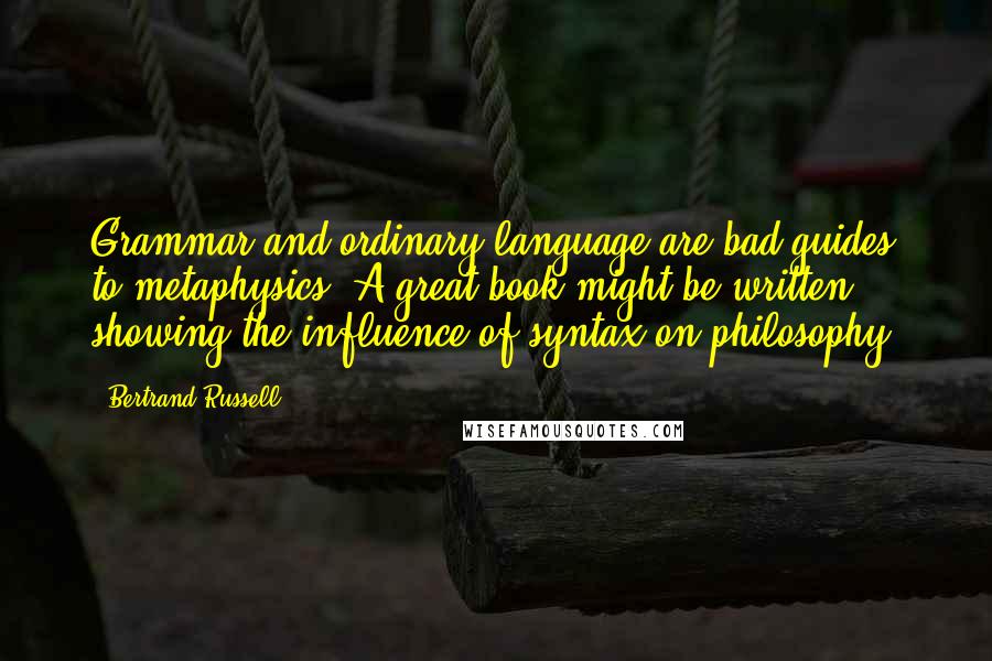 Bertrand Russell Quotes: Grammar and ordinary language are bad guides to metaphysics. A great book might be written showing the influence of syntax on philosophy.