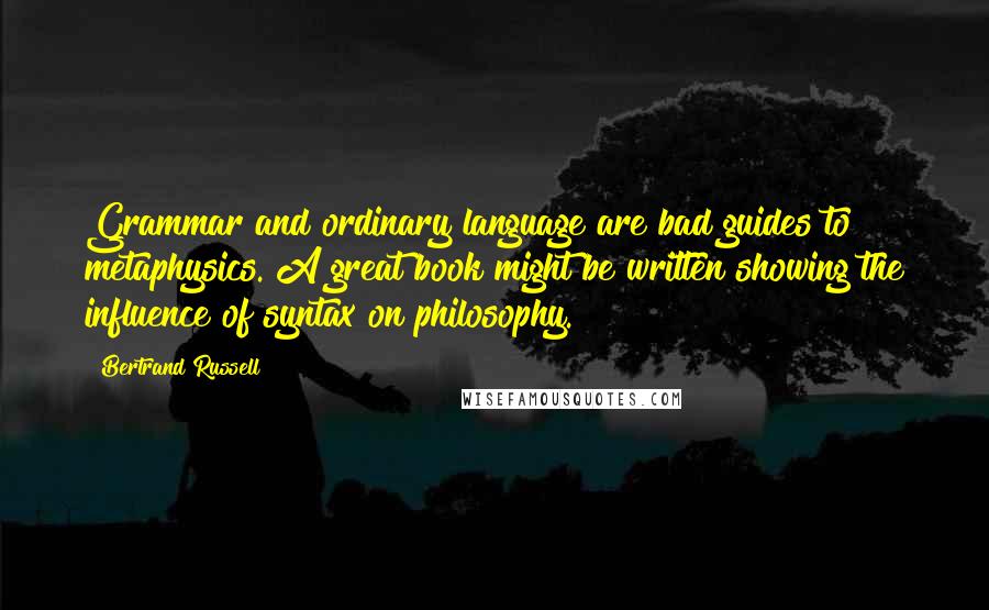 Bertrand Russell Quotes: Grammar and ordinary language are bad guides to metaphysics. A great book might be written showing the influence of syntax on philosophy.