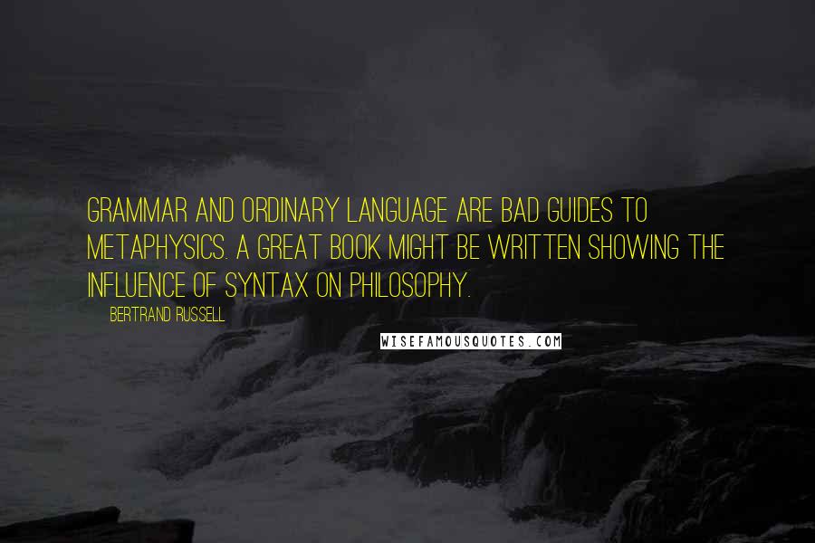 Bertrand Russell Quotes: Grammar and ordinary language are bad guides to metaphysics. A great book might be written showing the influence of syntax on philosophy.