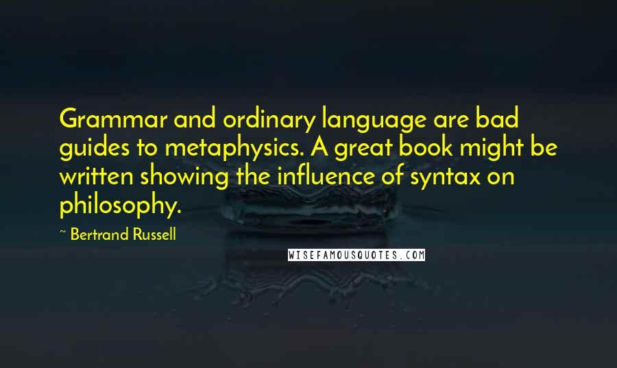 Bertrand Russell Quotes: Grammar and ordinary language are bad guides to metaphysics. A great book might be written showing the influence of syntax on philosophy.