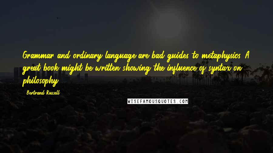 Bertrand Russell Quotes: Grammar and ordinary language are bad guides to metaphysics. A great book might be written showing the influence of syntax on philosophy.