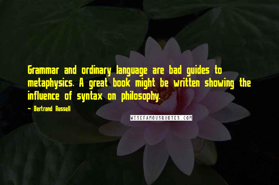 Bertrand Russell Quotes: Grammar and ordinary language are bad guides to metaphysics. A great book might be written showing the influence of syntax on philosophy.