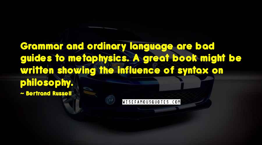 Bertrand Russell Quotes: Grammar and ordinary language are bad guides to metaphysics. A great book might be written showing the influence of syntax on philosophy.