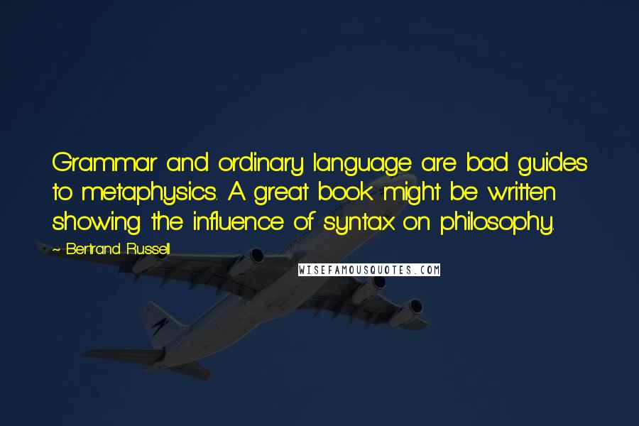 Bertrand Russell Quotes: Grammar and ordinary language are bad guides to metaphysics. A great book might be written showing the influence of syntax on philosophy.