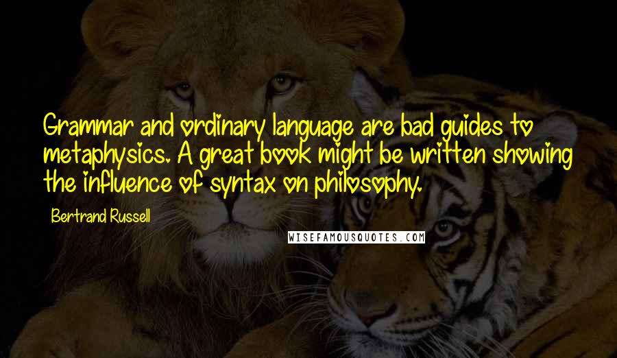 Bertrand Russell Quotes: Grammar and ordinary language are bad guides to metaphysics. A great book might be written showing the influence of syntax on philosophy.