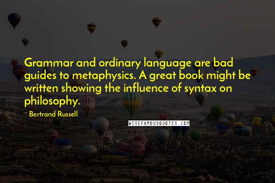 Bertrand Russell Quotes: Grammar and ordinary language are bad guides to metaphysics. A great book might be written showing the influence of syntax on philosophy.