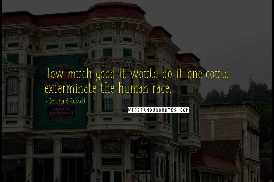 Bertrand Russell Quotes: How much good it would do if one could exterminate the human race.