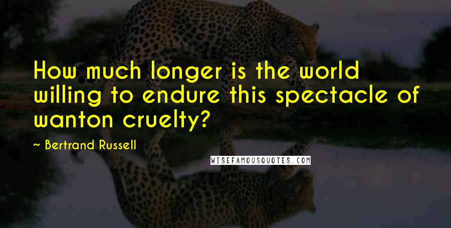 Bertrand Russell Quotes: How much longer is the world willing to endure this spectacle of wanton cruelty?