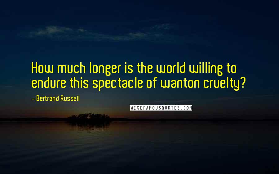 Bertrand Russell Quotes: How much longer is the world willing to endure this spectacle of wanton cruelty?
