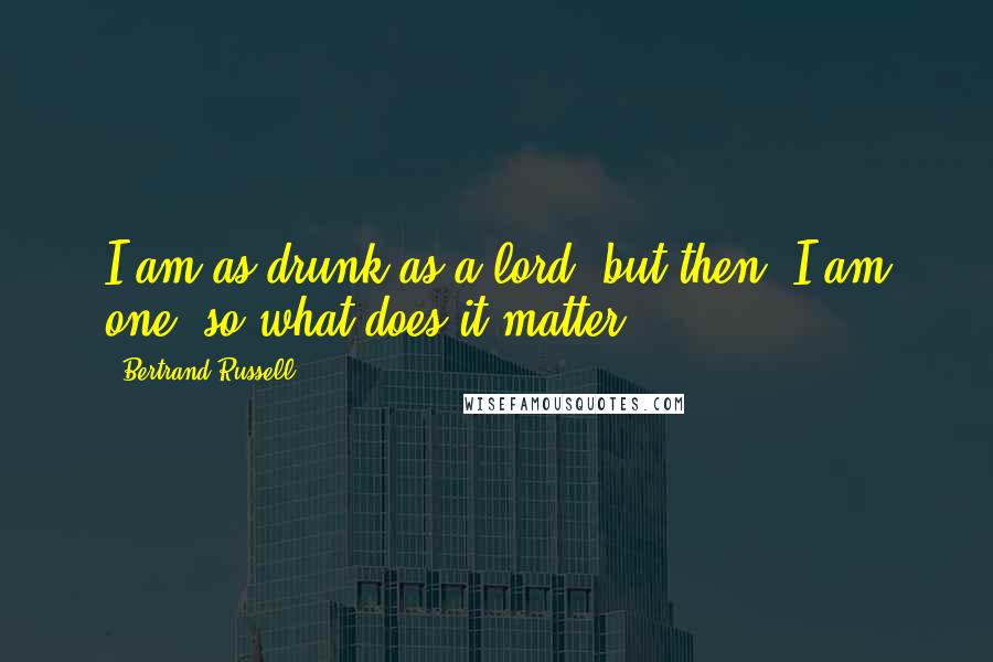 Bertrand Russell Quotes: I am as drunk as a lord, but then, I am one, so what does it matter ?