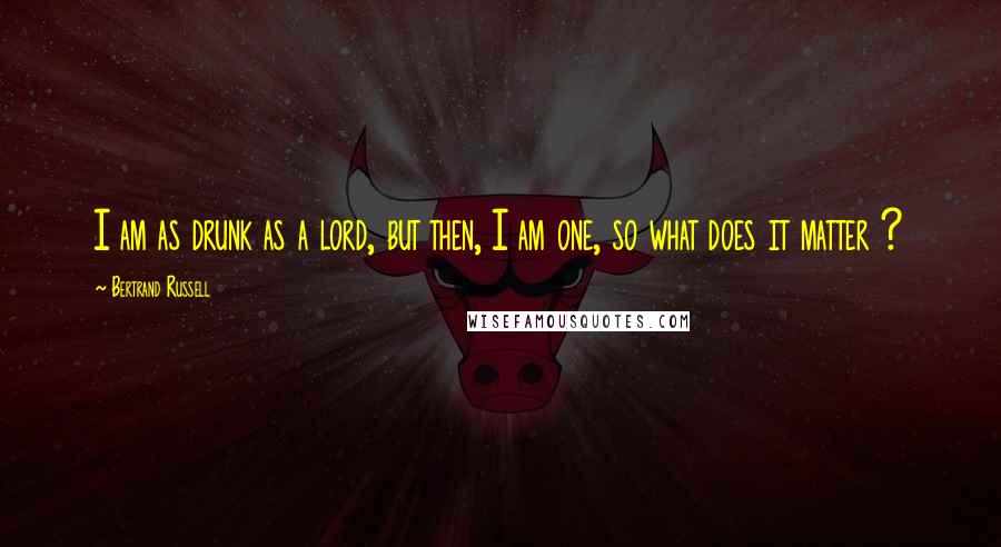 Bertrand Russell Quotes: I am as drunk as a lord, but then, I am one, so what does it matter ?