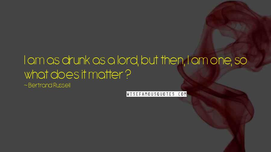 Bertrand Russell Quotes: I am as drunk as a lord, but then, I am one, so what does it matter ?