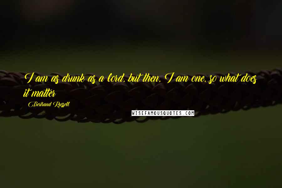 Bertrand Russell Quotes: I am as drunk as a lord, but then, I am one, so what does it matter ?