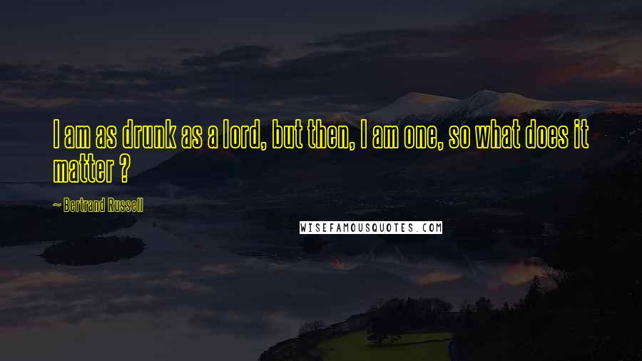 Bertrand Russell Quotes: I am as drunk as a lord, but then, I am one, so what does it matter ?
