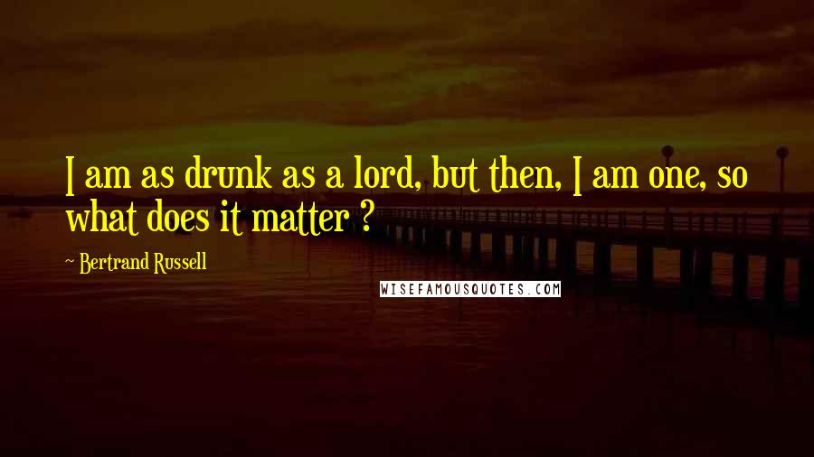 Bertrand Russell Quotes: I am as drunk as a lord, but then, I am one, so what does it matter ?