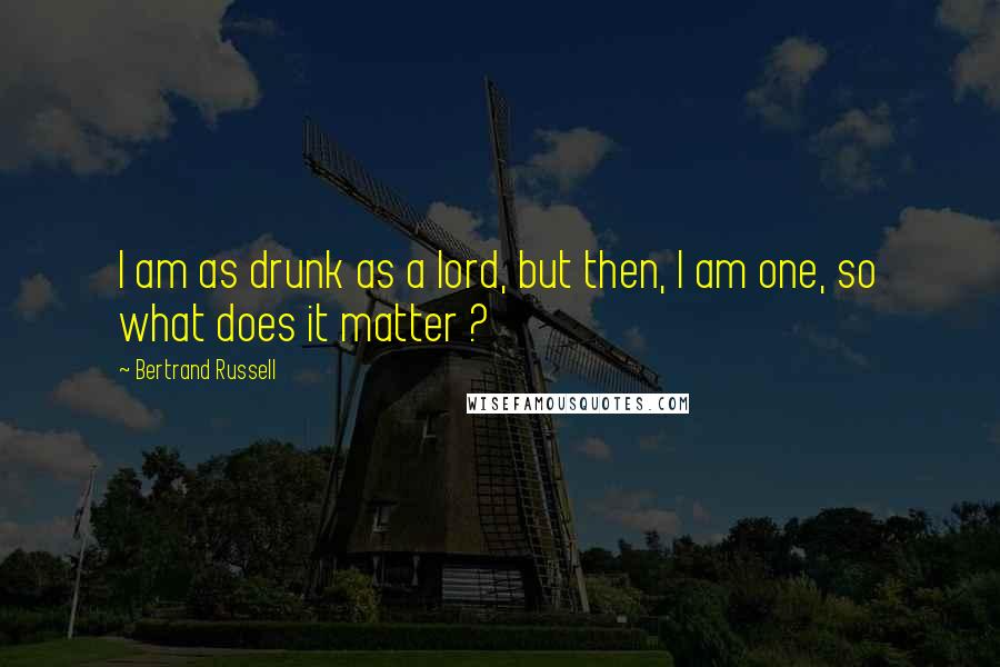 Bertrand Russell Quotes: I am as drunk as a lord, but then, I am one, so what does it matter ?