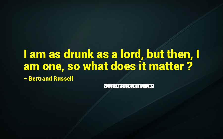 Bertrand Russell Quotes: I am as drunk as a lord, but then, I am one, so what does it matter ?