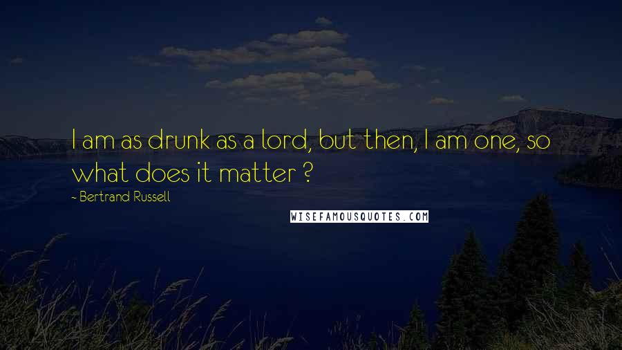 Bertrand Russell Quotes: I am as drunk as a lord, but then, I am one, so what does it matter ?