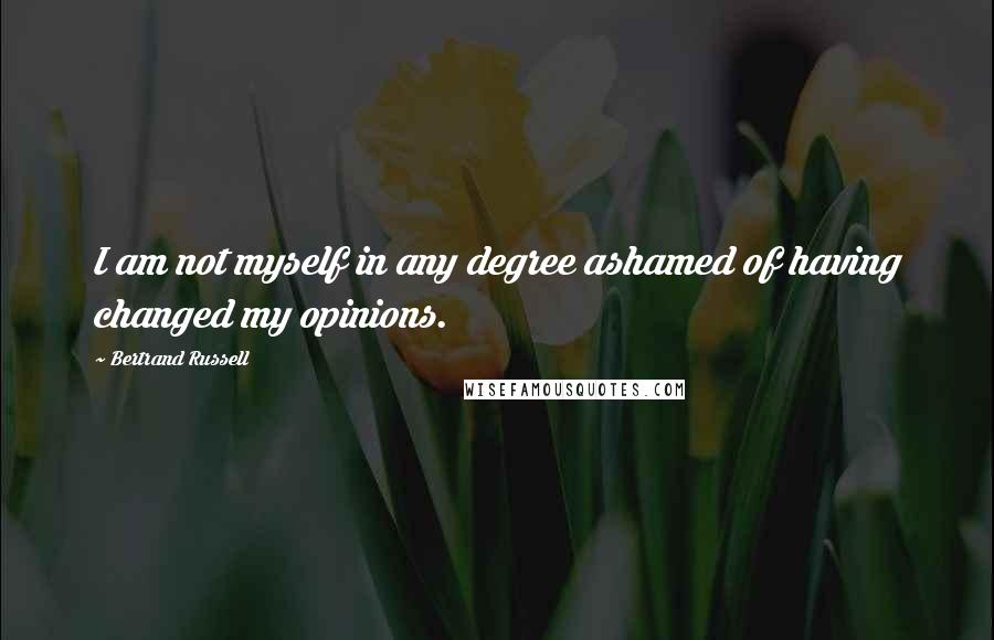 Bertrand Russell Quotes: I am not myself in any degree ashamed of having changed my opinions.