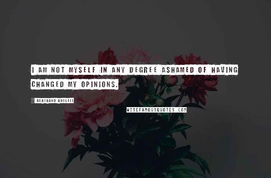 Bertrand Russell Quotes: I am not myself in any degree ashamed of having changed my opinions.