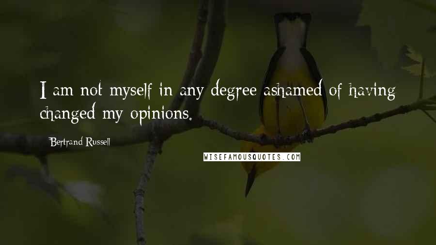 Bertrand Russell Quotes: I am not myself in any degree ashamed of having changed my opinions.