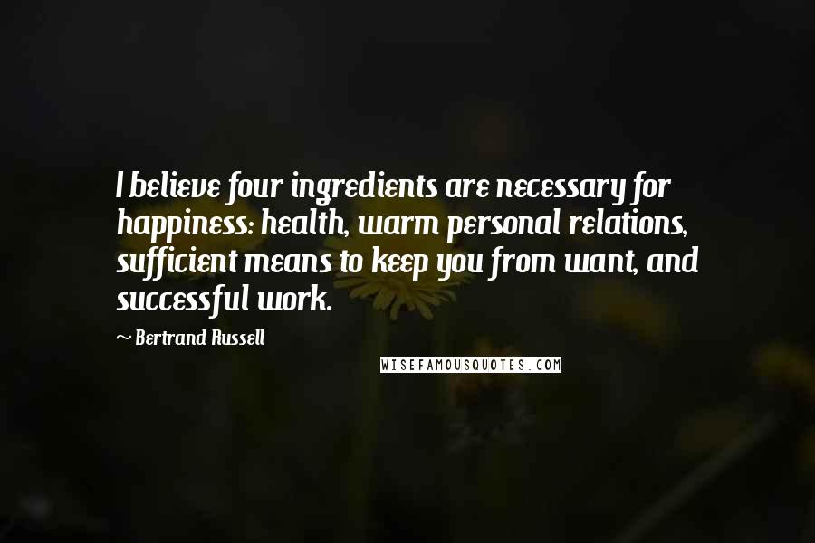Bertrand Russell Quotes: I believe four ingredients are necessary for happiness: health, warm personal relations, sufficient means to keep you from want, and successful work.