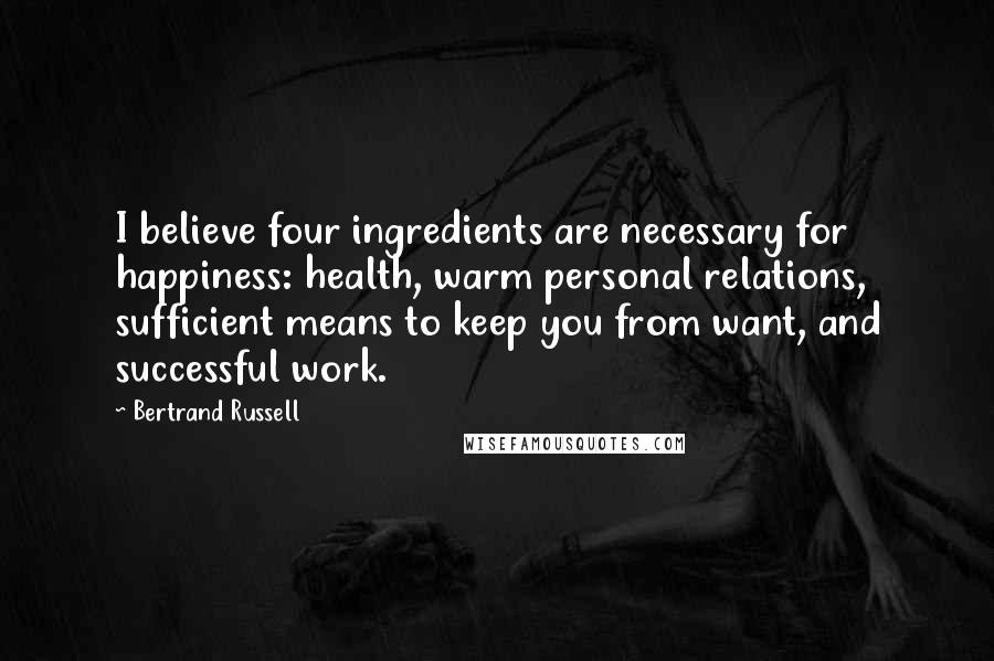Bertrand Russell Quotes: I believe four ingredients are necessary for happiness: health, warm personal relations, sufficient means to keep you from want, and successful work.