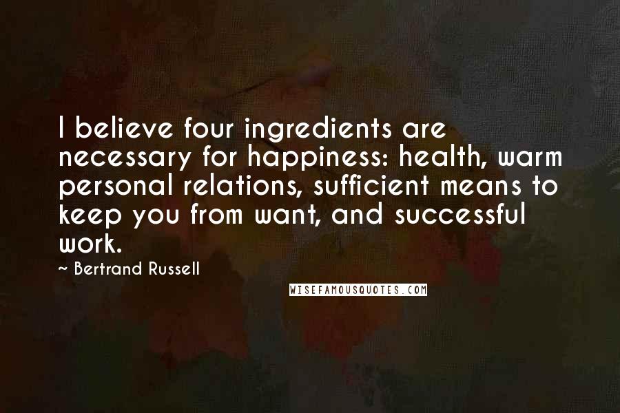 Bertrand Russell Quotes: I believe four ingredients are necessary for happiness: health, warm personal relations, sufficient means to keep you from want, and successful work.