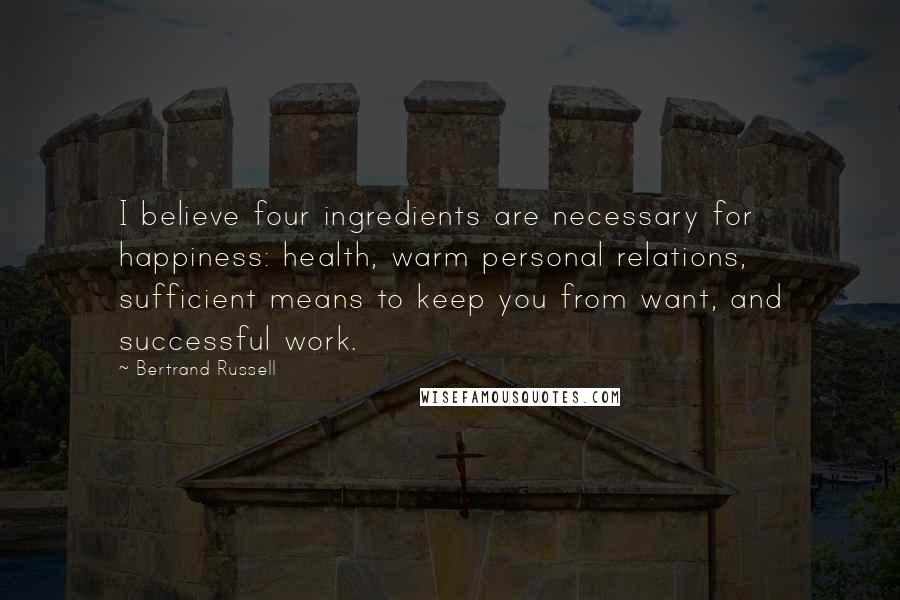 Bertrand Russell Quotes: I believe four ingredients are necessary for happiness: health, warm personal relations, sufficient means to keep you from want, and successful work.
