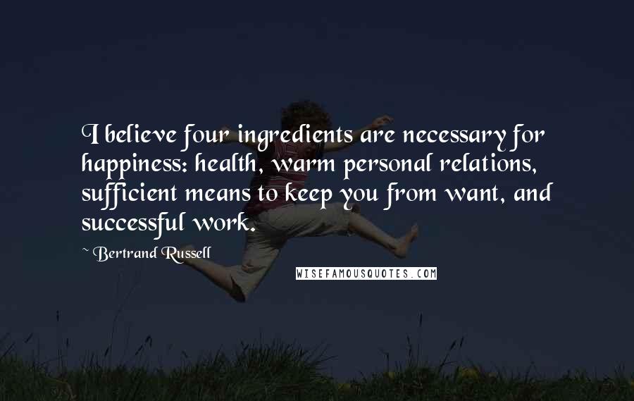 Bertrand Russell Quotes: I believe four ingredients are necessary for happiness: health, warm personal relations, sufficient means to keep you from want, and successful work.