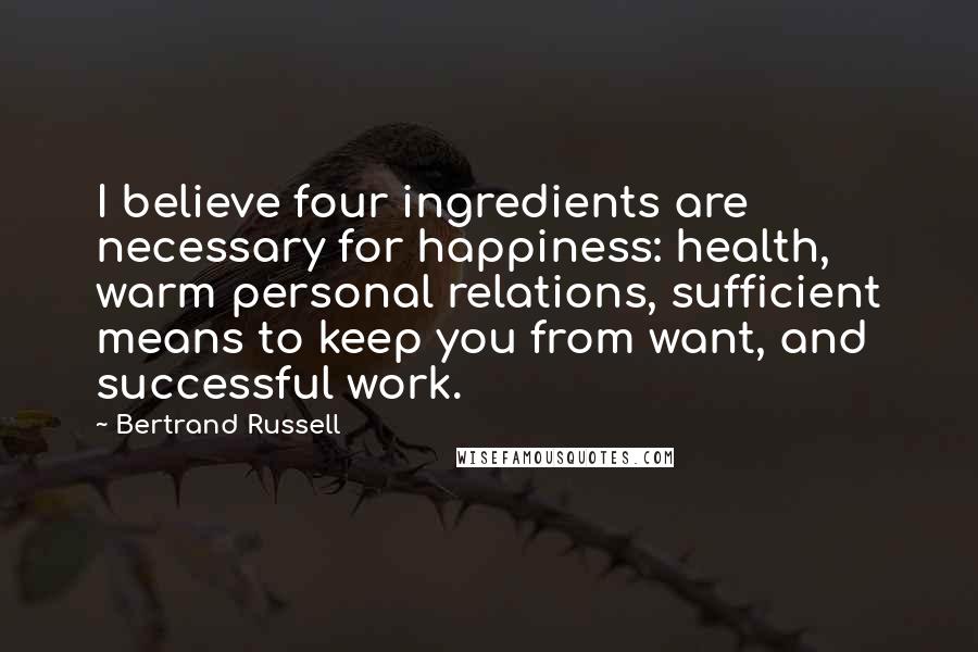 Bertrand Russell Quotes: I believe four ingredients are necessary for happiness: health, warm personal relations, sufficient means to keep you from want, and successful work.