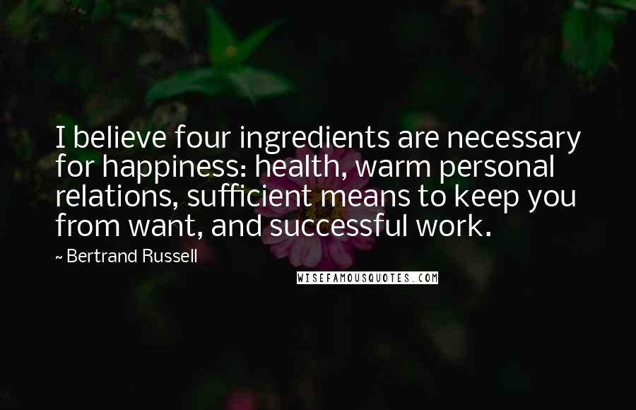 Bertrand Russell Quotes: I believe four ingredients are necessary for happiness: health, warm personal relations, sufficient means to keep you from want, and successful work.