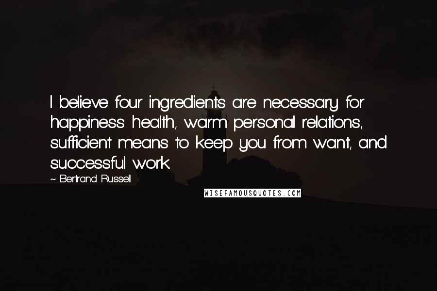 Bertrand Russell Quotes: I believe four ingredients are necessary for happiness: health, warm personal relations, sufficient means to keep you from want, and successful work.