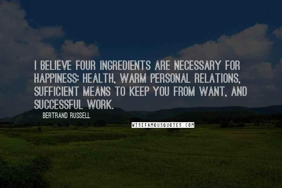 Bertrand Russell Quotes: I believe four ingredients are necessary for happiness: health, warm personal relations, sufficient means to keep you from want, and successful work.