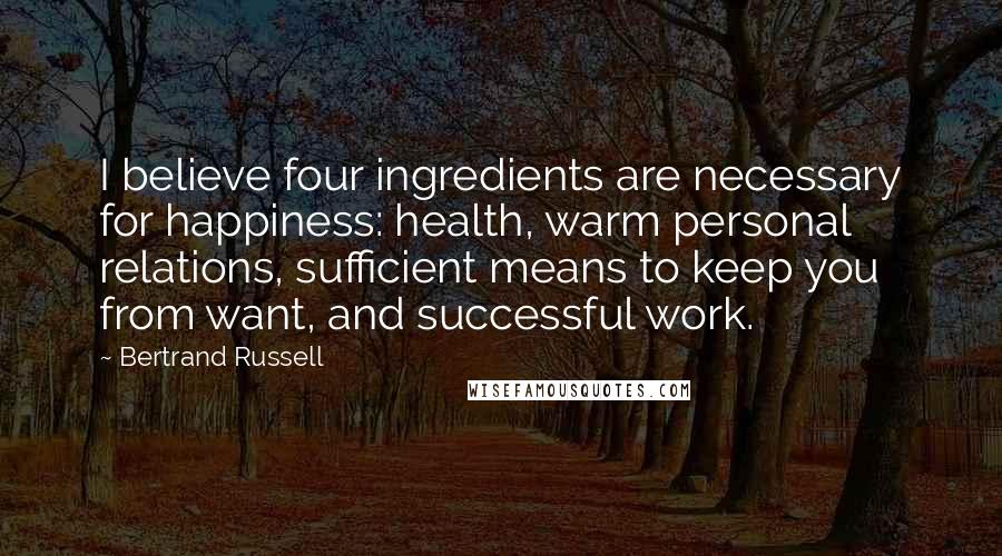 Bertrand Russell Quotes: I believe four ingredients are necessary for happiness: health, warm personal relations, sufficient means to keep you from want, and successful work.