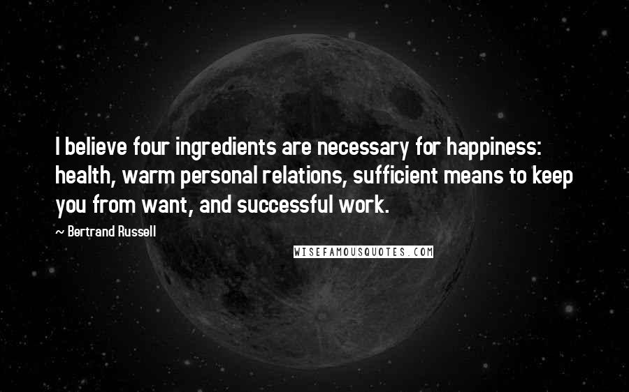 Bertrand Russell Quotes: I believe four ingredients are necessary for happiness: health, warm personal relations, sufficient means to keep you from want, and successful work.