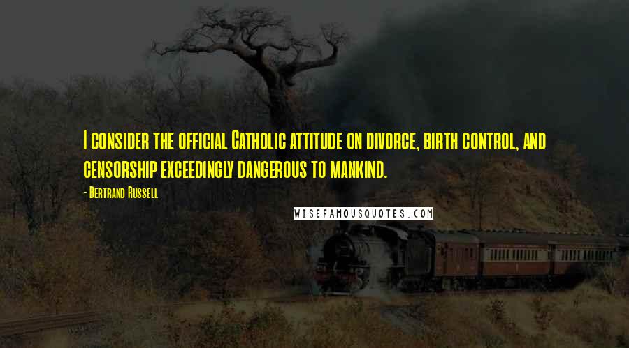Bertrand Russell Quotes: I consider the official Catholic attitude on divorce, birth control, and censorship exceedingly dangerous to mankind.