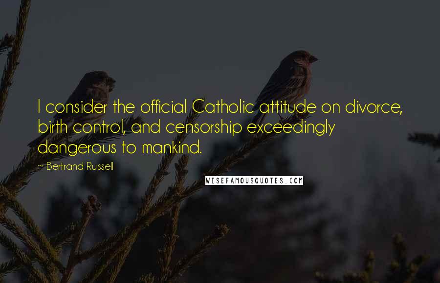 Bertrand Russell Quotes: I consider the official Catholic attitude on divorce, birth control, and censorship exceedingly dangerous to mankind.
