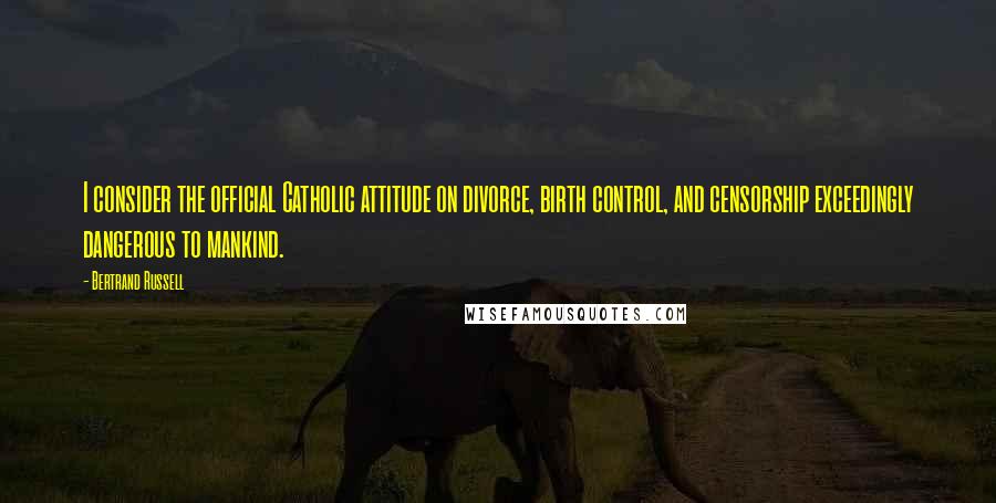 Bertrand Russell Quotes: I consider the official Catholic attitude on divorce, birth control, and censorship exceedingly dangerous to mankind.
