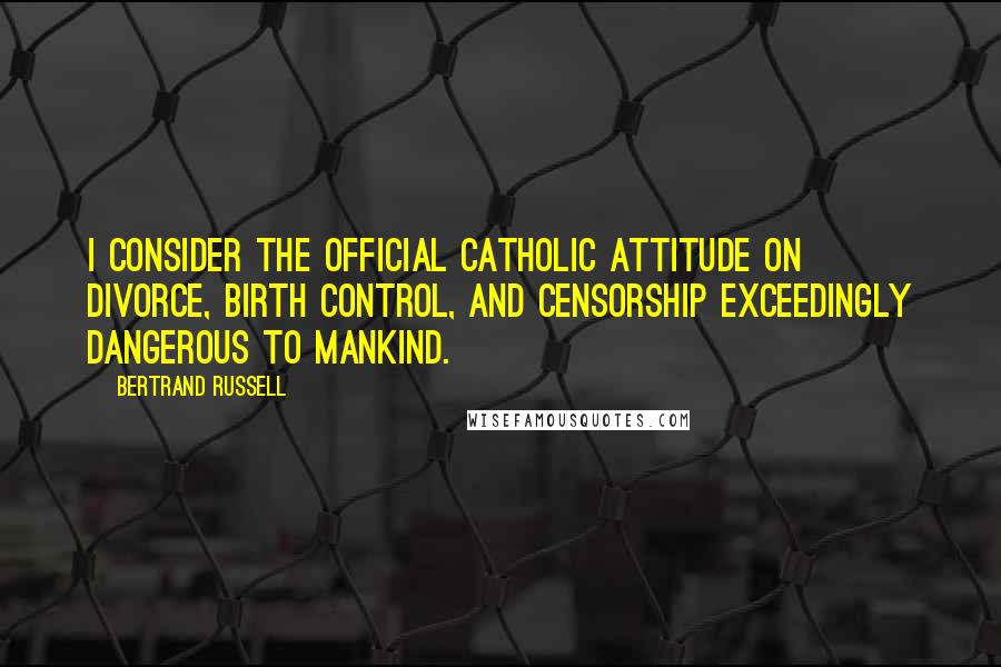 Bertrand Russell Quotes: I consider the official Catholic attitude on divorce, birth control, and censorship exceedingly dangerous to mankind.