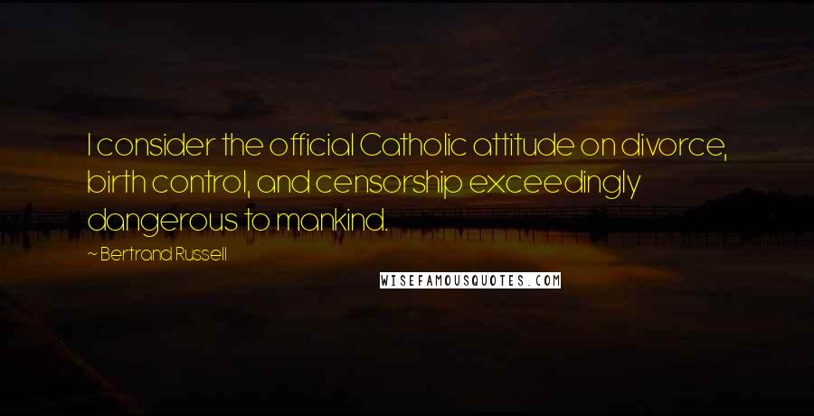 Bertrand Russell Quotes: I consider the official Catholic attitude on divorce, birth control, and censorship exceedingly dangerous to mankind.