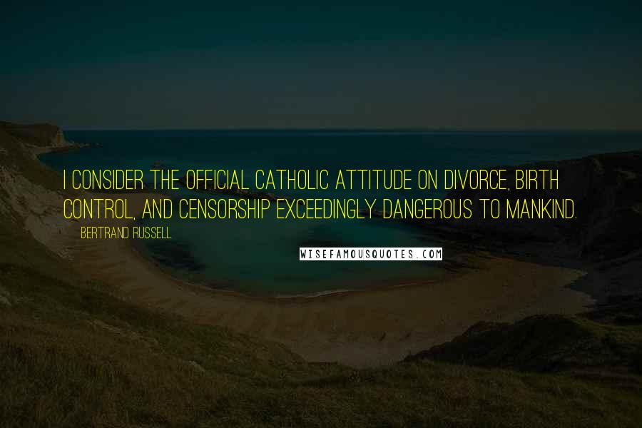 Bertrand Russell Quotes: I consider the official Catholic attitude on divorce, birth control, and censorship exceedingly dangerous to mankind.