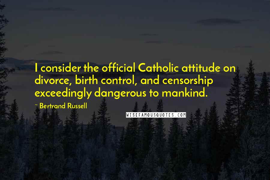 Bertrand Russell Quotes: I consider the official Catholic attitude on divorce, birth control, and censorship exceedingly dangerous to mankind.