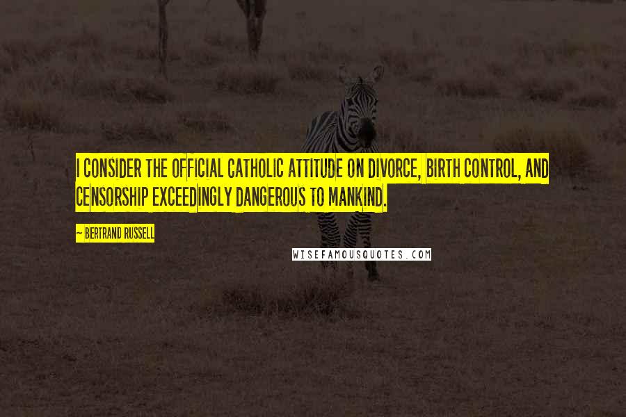 Bertrand Russell Quotes: I consider the official Catholic attitude on divorce, birth control, and censorship exceedingly dangerous to mankind.