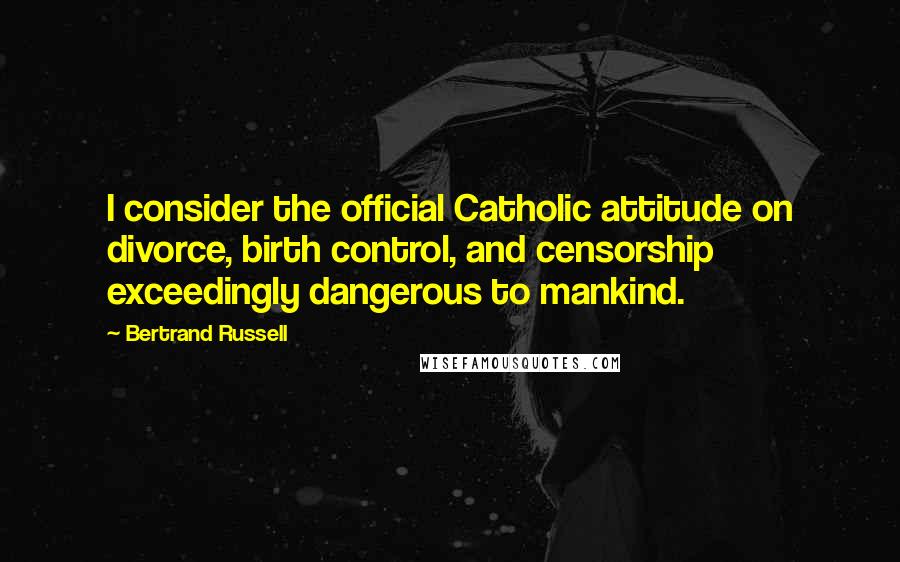 Bertrand Russell Quotes: I consider the official Catholic attitude on divorce, birth control, and censorship exceedingly dangerous to mankind.