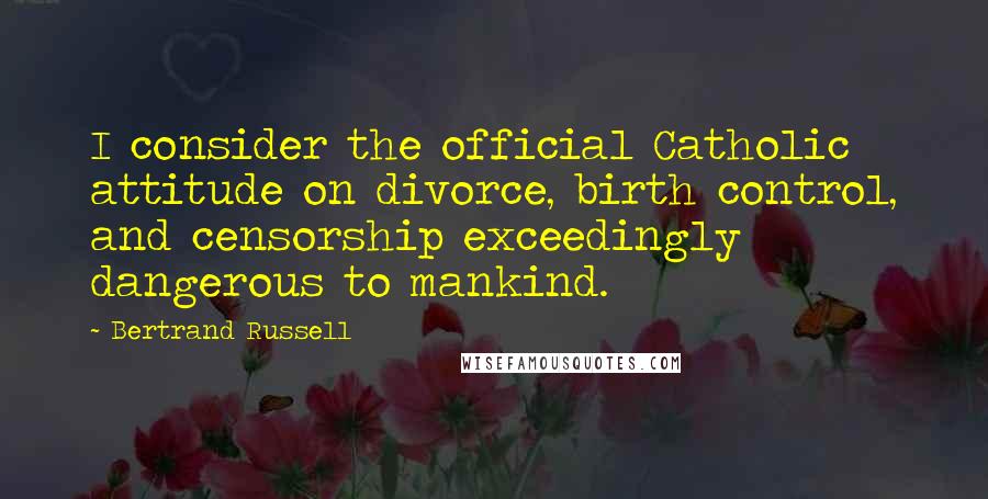 Bertrand Russell Quotes: I consider the official Catholic attitude on divorce, birth control, and censorship exceedingly dangerous to mankind.