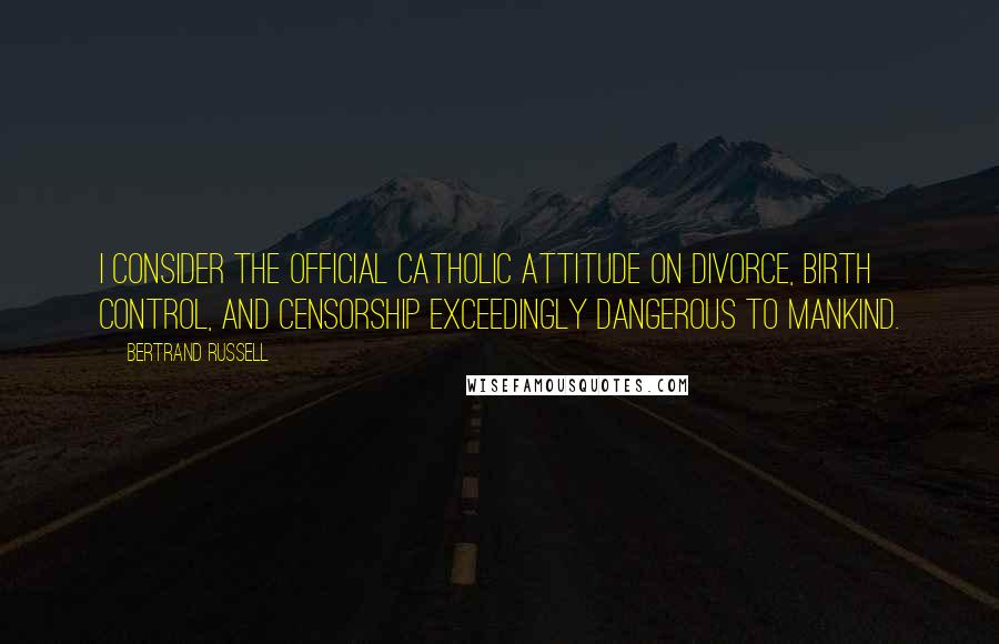 Bertrand Russell Quotes: I consider the official Catholic attitude on divorce, birth control, and censorship exceedingly dangerous to mankind.